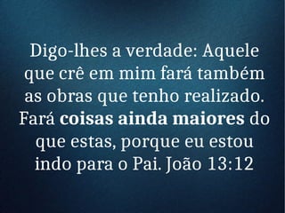 Digo-lhes a verdade: Aquele
que crê em mim fará também
as obras que tenho realizado.
Fará coisas ainda maiores do
que estas, porque eu estou
indo para o Pai. João 13:12
 