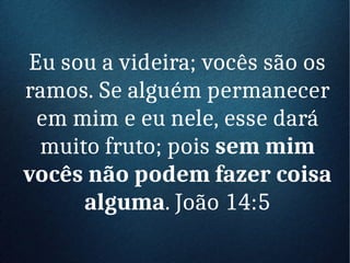 Eu sou a videira; vocês são os
ramos. Se alguém permanecer
em mim e eu nele, esse dará
muito fruto; pois sem mim
vocês não podem fazer coisa
alguma. João 14:5
 