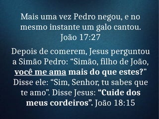 Mais uma vez Pedro negou, e no
mesmo instante um galo cantou.
João 17:27
Depois de comerem, Jesus perguntou
a Simão Pedro: “Simão, filho de João,
você me ama mais do que estes?”
Disse ele: “Sim, Senhor, tu sabes que
te amo”. Disse Jesus: “Cuide dos
meus cordeiros”. João 18:15
 