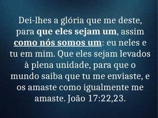 Dei-lhes a glória que me deste,
para que eles sejam um, assim
como nós somos um: eu neles e
tu em mim. Que eles sejam levados
à plena unidade, para que o
mundo saiba que tu me enviaste, e
os amaste como igualmente me
amaste. João 17:22,23.
 