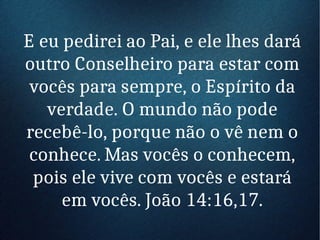 E eu pedirei ao Pai, e ele lhes dará
outro Conselheiro para estar com
vocês para sempre, o Espírito da
verdade. O mundo não pode
recebê-lo, porque não o vê nem o
conhece. Mas vocês o conhecem,
pois ele vive com vocês e estará
em vocês. João 14:16,17.
 