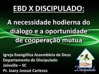 EBD X DISCIPULADO:
A necessidade hodierna do
diálogo e a oportunidade
de cooperação mútua
Igreja Evangélica Assembleia de Deus
Departamento de Discipulado
Joinville – SC
Pr. Joary Jossué Carlesso
 