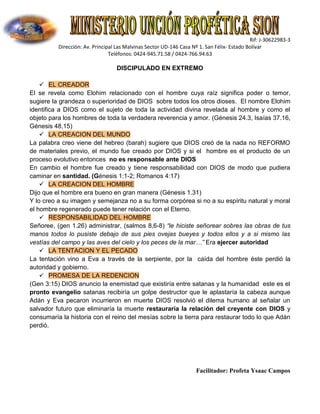 Rif: J-30622983-3
Dirección: Av. Principal Las Malvinas Sector UD-146 Casa Nº 1. San Félix- Estado Bolívar
Teléfonos: 0424-945.71.58 / 0424-766.94.63
Facilitador: Profeta Ysaac Campos
DISCIPULADO EN EXTREMO
 EL CREADOR
El se revela como Elohim relacionado con el hombre cuya raíz significa poder o temor,
sugiere la grandeza o superioridad de DIOS sobre todos los otros dioses. El nombre Elohim
identifica a DIOS como el sujeto de toda la actividad divina revelada al hombre y como el
objeto para los hombres de toda la verdadera reverencia y amor. (Génesis 24.3, Isaías 37.16,
Génesis 48,15)
 LA CREACION DEL MUNDO
La palabra creo viene del hebreo (barah) sugiere que DIOS creó de la nada no REFORMO
de materiales previo, el mundo fue creado por DIOS y si el hombre es el producto de un
proceso evolutivo entonces no es responsable ante DIOS
En cambio el hombre fue creado y tiene responsabilidad con DIOS de modo que pudiera
caminar en santidad. (Génesis 1:1-2; Romanos 4:17)
 LA CREACION DEL HOMBRE
Dijo que el hombre era bueno en gran manera (Génesis 1.31)
Y lo creo a su imagen y semejanza no a su forma corpórea si no a su espíritu natural y moral
el hombre regenerado puede tener relación con el Eterno.
 RESPONSABILIDAD DEL HOMBRE
Señoree, (gen 1.26) administrar, (salmos 8,6-8) “le hiciste señorear sobres las obras de tus
manos todos lo pusiste debajo de sus pies ovejas bueyes y todos ellos y a si mismo las
vestías del campo y las aves del cielo y los peces de la mar…” Era ejercer autoridad
 LA TENTACION Y EL PECADO
La tentación vino a Eva a través de la serpiente, por la caída del hombre éste perdió la
autoridad y gobierno.
 PROMESA DE LA REDENCION
(Gen 3:15) DIOS anuncio la enemistad que existiría entre satanas y la humanidad este es el
pronto evangelio satanas recibiría un golpe destructor que le aplastaría la cabeza aunque
Adán y Eva pecaron incurrieron en muerte DIOS resolvió el dilema humano al señalar un
salvador futuro que eliminaría la muerte restauraría la relación del creyente con DIOS y
consumaría la historia con el reino del mesías sobre la tierra para restaurar todo lo que Adán
perdió.
 