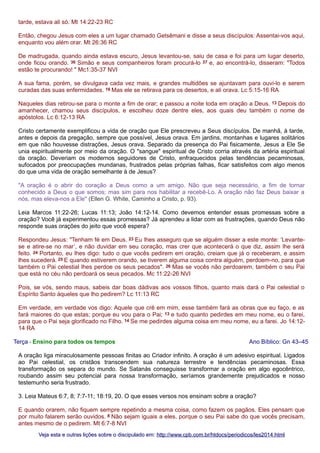 tarde, estava ali só. Mt 14:22-23 RC
Então, chegou Jesus com eles a um lugar chamado Getsêmani e disse a seus discípulos: Assentai-vos aqui,
enquanto vou além orar. Mt 26:36 RC
De madrugada, quando ainda estava escuro, Jesus levantou-se, saiu de casa e foi para um lugar deserto,
onde ficou orando. 36 Simão e seus companheiros foram procurá-lo 37 e, ao encontrá-lo, disseram: "Todos
estão te procurando! " Mc1:35-37 NVI
A sua fama, porém, se divulgava cada vez mais, e grandes multidões se ajuntavam para ouvi-lo e serem
curadas das suas enfermidades. 16 Mas ele se retirava para os desertos, e ali orava. Lc 5:15-16 RA
Naqueles dias retirou-se para o monte a fim de orar; e passou a noite toda em oração a Deus. 13 Depois do
amanhecer, chamou seus discípulos, e escolheu doze dentre eles, aos quais deu também o nome de
apóstolos. Lc 6:12-13 RA
Cristo certamente exemplificou a vida de oração que Ele prescreveu a Seus discípulos. De manhã, à tarde,
antes e depois da pregação, sempre que possível, Jesus orava. Em jardins, montanhas e lugares solitários
em que não houvesse distrações, Jesus orava. Separado da presença do Pai fisicamente, Jesus a Ele Se
unia espiritualmente por meio da oração. O "sangue" espiritual de Cristo corria através da artéria espiritual
da oração. Deveriam os modernos seguidores de Cristo, enfraquecidos pelas tendências pecaminosas,
sufocados por preocupações mundanas, frustrados pelas próprias falhas, ficar satisfeitos com algo menos
do que uma vida de oração semelhante à de Jesus?
"A oração é o abrir do coração a Deus como a um amigo. Não que seja necessário, a fim de tornar
conhecido a Deus o que somos; mas sim para nos habilitar a recebê-Lo. A oração não faz Deus baixar a
nós, mas eleva-nos a Ele" (Ellen G. White, Caminho a Cristo, p. 93).
Leia Marcos 11:22-26; Lucas 11:13; João 14:12-14. Como devemos entender essas promessas sobre a
oração? Você já experimentou essas promessas? Já aprendeu a lidar com as frustrações, quando Deus não
responde suas orações do jeito que você espera?
Respondeu Jesus: "Tenham fé em Deus. 23 Eu lhes asseguro que se alguém disser a este monte: ‘Levantese e atire-se no mar’, e não duvidar em seu coração, mas crer que acontecerá o que diz, assim lhe será
feito. 24 Portanto, eu lhes digo: tudo o que vocês pedirem em oração, creiam que já o receberam, e assim
lhes sucederá. 25 E quando estiverem orando, se tiverem alguma coisa contra alguém, perdoem-no, para que
também o Pai celestial lhes perdoe os seus pecados". 26 Mas se vocês não perdoarem, também o seu Pai
que está no céu não perdoará os seus pecados. Mc 11:22-26 NVI
Pois, se vós, sendo maus, sabeis dar boas dádivas aos vossos filhos, quanto mais dará o Pai celestial o
Espírito Santo àqueles que lho pedirem? Lc 11:13 RC
Em verdade, em verdade vos digo: Aquele que crê em mim, esse também fará as obras que eu faço, e as
fará maiores do que estas; porque eu vou para o Pai; 13 e tudo quanto pedirdes em meu nome, eu o farei,
para que o Pai seja glorificado no Filho. 14 Se me pedirdes alguma coisa em meu nome, eu a farei. Jo 14:1214 RA
Terça - Ensino para todos os tempos

Ano Bíblico: Gn 43–45

A oração liga miraculosamente pessoas finitas ao Criador infinito. A oração é um adesivo espiritual. Ligados
ao Pai celestial, os cristãos transcendem sua natureza terrestre e tendências pecaminosas. Essa
transformação os separa do mundo. Se Satanás conseguisse transformar a oração em algo egocêntrico,
roubando assim seu potencial para nossa transformação, seríamos grandemente prejudicados e nosso
testemunho seria frustrado.
3. Leia Mateus 6:7, 8; 7:7-11; 18:19, 20. O que esses versos nos ensinam sobre a oração?
E quando orarem, não fiquem sempre repetindo a mesma coisa, como fazem os pagãos. Eles pensam que
por muito falarem serão ouvidos. 8 Não sejam iguais a eles, porque o seu Pai sabe do que vocês precisam,
antes mesmo de o pedirem. Mt 6:7-8 NVI
Veja esta e outras lições sobre o discipulado em: http://www.cpb.com.br/htdocs/periodicos/les2014.html

 