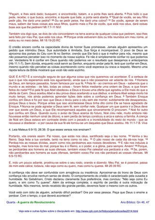 "Peçam, e lhes será dado; busquem, e encontrarão; batam, e a porta lhes será aberta. 8 Pois todo o que
pede, recebe; o que busca, encontra; e àquele que bate, a porta será aberta. 9 "Qual de vocês, se seu filho
pedir pão, lhe dará uma pedra? 10 Ou se pedir peixe, lhe dará uma cobra? 11 Se vocês, apesar de serem
maus, sabem dar boas coisas aos seus filhos, quanto mais o Pai de vocês, que está nos céus, dará coisas
boas aos que lhe pedirem! Mt 7:7-11 NVI
Também vos digo que, se dois de vós concordarem na terra acerca de qualquer coisa que pedirem, isso lhes
será feito por meu Pai, que está nos céus. 20 Porque onde estiverem dois ou três reunidos em meu nome, aí
estou eu no meio deles. Mt 18:19-20 RC
O cristão sincero confia na capacidade divina de honrar Suas promessas. Jamais alguém apresentou um
pedido que intimidou Deus. Sua autoridade é ilimitada, Sua força é incomparável. O povo de Deus se
aproxima dos portais do Céu com fé no Senhor, crendo que Ele fará o que é melhor para nós, mesmo que
não possamos perceber isso no momento da nossa súplica. Fé não é simplesmente confiar no que podemos
ver. Verdadeira fé é confiar em Deus quando não podemos ver o resultado que desejamos e antecipamos
(Hb 11:1-7). Sem dúvida, enquanto você servir ao Senhor, enquanto andar pela fé, terá que confiar em Deus,
mesmo quando não perceber as coisas acontecendo como você esperava ou orava a respeito. Mesmo uma
rápida leitura da Bíblia mostrará que você não está sozinho.
QUE É A FÉ? É a convicção segura de que alguma coisa que nós queremos vai acontecer. É a certeza de
que o que nós esperamos está nos aguardando, ainda que o não possamos ver adiante de nós. 2 Homens
de Deus, em tempos passados, foram famosos por sua fé. 3 Pela fé - ao crermos em Deus - sabemos que o
mundo e as estrelas - de fato, todas as coisas - foram feitos mediante uma ordem de Deus; e que foram
feitos do nada! 4 Foi pela fé que Abel obedeceu a Deus e trouxe uma oferta que agradou a Ele mais do que a
oferta de Caim. Deus aceitou Abel e deu prova disso aceitando a sua dádiva; e embora Abel esteja morto há
muito tempo, nós ainda podemos aprender lições dele sobre a confiança em Deus. 5 Também Enoque
confiou em Deus e foi por isso que Deus o levou para o céu sem ele morrer; subitamente ele desapareceu,
porque Deus o levou. Porque antes que isso acontecesse Deus tinha dito como Ele se havia agradado de
Enoque. 6 Nunca se pode agradar a Deus sem fé, sem confiar nele. Qualquer um que queira ir a Deus deve
crer que existe um Deus, e que Ele recompensará aqueles que sinceramente O procuram. 7 Noé foi outro
que confiou em Deus. Quando ouviu o aviso de Deus acerca do futuro, Noé creu nele, muito embora não
houvesse então nenhum sinal de dilúvio, e sem perda de tempo construiu a arca e salvou a família. A crença
de Noé em Deus estava em contraste direto com o pecado e a incredulidade do resto do mundo - que se
recusava a obedecer - e por causa da sua fé ele tornou-se um daqueles que Deus aceitou. Hb 11:1-7 B. Viva
4. Leia Mateus 6:9-15; 26:39. O que esses versos nos ensinam?
Portanto, vós orareis assim: Pai nosso, que estás nos céus, santificado seja o teu nome. 10 Venha o teu
Reino. Seja feita a tua vontade, tanto na terra como no céu. 11 O pão nosso de cada dia dá-nos hoje. 12
Perdoa-nos as nossas dívidas, assim como nós perdoamos aos nossos devedores. 13 E não nos induzas à
tentação, mas livra-nos do mal; porque teu é o Reino, e o poder, e a glória, para sempre. Amém! 14 Porque,
se perdoardes aos homens as suas ofensas, também vosso Pai celestial vos perdoará a vós. 15 Se, porém,
não perdoardes aos homens as suas ofensas, também vosso Pai vos não perdoará as vossas ofensas. Mt
6:9-15 RC
E, indo um pouco adiante, prostrou-se sobre o seu rosto, orando e dizendo: Meu Pai, se é possível, passa
de mim este cálice; todavia, não seja como eu quero, mas como tu queres. Mt 26:39 RC
A confiança não deve ser confundida com arrogância ou insolência. Aproximar-se do trono de Deus com
confiança não envolve nenhum senso de direito. O comportamento do cristão é caracterizado pela ousadia e
humildade. No Getsêmani, Cristo declarou claramente Sua preferência, mas concluiu: "Não seja como Eu
quero, e sim como Tu queres". Além da entrega completa, o espírito de perdão é outra indicação de
humildade. Nós mesmos, tendo recebido tão grande perdão, devemos fazer o mesmo com os outros.
Você está com ódio de alguém, achando difícil perdoar? Ore por essa pessoa. Peça que Deus o ensine a
perdoar. Com o tempo, o que deverá acontecer?
Quarta - A guerra do Revolucionário

Ano Bíblico: Gn 46, 47

Veja esta e outras lições sobre o discipulado em: http://www.cpb.com.br/htdocs/periodicos/les2014.html

 