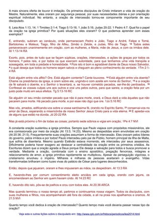 A mais sincera oferta de louvor é imitação. Os primeiros discípulos de Cristo imitaram a vida de oração do
Mestre. Naturalmente, eles oraram por segurança pessoal, por suas necessidades diárias e por orientação
espiritual individual. No entanto, a oração de intercessão tornou-se componente importante de seu
discipulado.
6. Leia Atos 1:13, 14; 1 Timóteo 2:1-4; Tiago 5:13-16; 1 João 5:16; Judas 20-22; 1 Pedro 4:7. Qual foi o papel
da oração na igreja primitiva? Por quais situações eles oraram? O que podemos aprender com esses
exemplos?
E, entrando, subiram ao cenáculo, onde permaneciam Pedro e João, Tiago e André, Felipe e Tomé,
Bartolomeu e Mateus; Tiago, filho de Alfeu, Simão o Zelote, e Judas, filho de Tiago. 14 Todos estes
perseveravam unanimemente em oração, com as mulheres, e Maria, mãe de Jesus, e com os irmãos dele.
At 1:13-14 RA
Exorto, pois, antes de tudo que se façam súplicas, orações, intercessões, e ações de graças por todos os
homens, 2 pelos reis, e por todos os que exercem autoridade, para que tenhamos uma vida tranqüila e
sossegada, em toda a piedade e honestidade. 3 Pois isto é bom e agradável diante de Deus nosso Salvador,
4 o qual deseja que todos os homens sejam salvos e cheguem ao pleno conhecimento da verdade. 1Tm 2:14 RA
Está alguém entre vós aflito? Ore. Está alguém contente? Cante louvores. 14 Está alguém entre vós doente?
Chame os presbíteros da igreja, e orem sobre ele, ungindo-o com azeite em nome do Senhor; 15 e a oração
da fé salvará o doente, e o Senhor o levantará; e, se houver cometido pecados, ser-lhe-ão perdoados. 16
Confessai as vossas culpas uns aos outros e orai uns pelos outros, para que sareis; a oração feita por um
justo pode muito em seus efeitos. Tg 5:13-16 RC
Se alguém vir seu irmão cometer pecado que não é para morte, orará, e Deus dará a vida àqueles que não
pecarem para morte. Há pecado para morte, e por esse não digo que ore. 1Jo 5:16 RC
Mas vós, amados, edificando-vos sobre a vossa santíssima fé, orando no Espírito Santo, 21 conservai-vos no
amor de Deus, esperando a misericórdia de nosso Senhor Jesus Cristo para a vida eterna. 22 E apiedai-vos
de alguns que estão na dúvida, Jd 20-22 RA
Mas já está próximo o fim de todas as coisas; portanto sede sóbrios e vigiai em oração; 1Pe 4:7 NVI
A constante oração sustentou a igreja primitiva. Sempre que Paulo viajava com propósitos missionários, ele
era comissionado por meio da oração (At 13:3; 14:23). Mesmo as despedidas eram envolvidas em oração
(At 20:36; 21:5). Frequentemente suas orações assumiam a forma de intercessão. Eles oravam pelos líderes
do governo, pelos irmãos e por todos! Paulo intercedeu pelo pai de Públio, homem principal da Ilha de Malta,
que sofria de disenteria. Mesmo quando Estêvão estava morrendo, ele intercedeu por seus assassinos.
Dificilmente poderia haver exagero ao destacar a centralidade da oração entre os primeiros cristãos. As
Escrituras dizem que a oração agrada a Deus porque Ele deseja a salvação para todos e busca promover a
verdade. Mediante a oração, combinada com o ensino apostólico, pregação fervorosa, milagres e
relacionamento de amor, a igreja primitiva rapidamente se multiplicou. Apesar da perseguição vigorosa, o
cristianismo envolveu o império. Milhares e milhares de pessoas aceitaram o evangelho. Vidas
transformadas brilharam como luzes vivas do palácio de César para lugares desconhecidos.
Então, depois que jejuaram, oraram e lhes impuseram as mãos, os despediram. At 13:3 RA
E, havendo-lhes por comum consentimento eleito anciãos em cada igreja, orando com jejuns, os
encomendaram ao Senhor em quem haviam crido. At 14:23 RC
E, havendo dito isto, pôs-se de joelhos e orou com todos eles. At 20:36 ARCA
Mas quando terminou o nosso tempo ali, partimos e continuamos nossa viagem. Todos os discípulos, com
suas mulheres e filhos, nos acompanharam até fora da cidade, e ali na praia nos ajoelhamos e oramos. At
21:5 NVI
Quanto tempo você dedica à oração de intercessão? Quanto tempo mais você deveria passar nesse tipo de
oração?
Veja esta e outras lições sobre o discipulado em: http://www.cpb.com.br/htdocs/periodicos/les2014.html

 