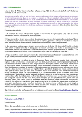 Sexta - Estudo adicional

Ano Bíblico: Gn 31–33

Leia, de Ellen G. White, Testemunhos Para a Igreja, v. 9, p. 126: "Um Movimento de Reforma"; Medicina e
Salvação, p. 244, 245: "Fé Viva".
"Aquele que nada faz além de orar em breve abandonará essa prática; suas orações acabarão se tornando
uma formalidade rotineira. Quando as pessoas se afastam da vida em sociedade e ficam distantes da esfera
do dever cristão, deixando de levar sua cruz; quando deixam de trabalhar de maneira dedicada pelo Mestre,
Aquele que por elas Se entregou, acabam perdendo o objetivo essencial da oração e o estímulo à devoção.
Suas orações se tornam pessoais e egoístas. Não conseguem orar em favor das necessidades dos outros
nem pelo estabelecimento do reino de Cristo, suplicando forças para o trabalho" (Ellen G. White, Caminho a
Cristo, p. 101).
Perguntas para reflexão
1. A ausência da oração intercessória impede o crescimento da igreja?Como uma vida de oração
intercessória estimula a atividade de fazer discípulos?
2. O que os membros devem fazer em favor daqueles por quem oram, além das orações particulares? Como
os membros podem construir relacionamentos com os vizinhos, parentes e colegas de trabalho? As orações
pelos outros devem ser acompanhadas por esforços constantes para sermos amigos deles?
3. Que passos os cristãos devem dar para experimentar uma dinâmica vida de oração? Qual é a relação
entre a bem-sucedida formação de discípulos e a oração? A oração pode mudar as pessoas por quem
oramos sem primeiro nos transformar? O assunto da oração é alterado quando amamos os perdidos? Qual
é o impacto da santidade pessoal e da oração sobre a capacidade de compartilhar a verdade?
4. O que os cristãos podem fazer para ir além dos relacionamentos superficiais com seus semelhantes, a fim
de que conheçam as necessidades específicas pelas quais devem orar?
Respostas sugestivas: 1. A aflição e ruína de Seu povo; Daniel confessou os pecados dele e da nação;
suplicou perdão e restauração para seu povo; em sua idade, sua motivação era amor pelos compatriotas. 2.
Orava sozinho, em meio à natureza; tinha amigos especiais de oração; passava muito tempo orando; orava
de madrugada; apesar de ter muitas atividades, Jesus sempre saía para lugares reservados a fim de orar;
Suas decisões eram resultado da oração. 3. Não devemos sempre repetir as mesmas palavras, mas abrir o
coração a Deus como a um amigo; o que importa não é a quantidade de palavras, mas a qualidade; orar é
bater, pedir e buscar, para que Deus abra, conceda e mostre Suas bênçãos. Deus atende às orações de
grupos de pessoas unidos nos Seus propósitos. 4. A oração deve incluir louvor, confissão, súplica pela
bênção divina e disposição em aceitar a vontade de Deus. 5. Jesus Se tornou humano para que pudesse ser
misericordioso e fiel Sumo Sacerdote em favor dos Seus semelhantes; orava por eles, especialmente pelos
que O seguiam e que O Pai Lhe havia dado; Jesus orou para que Sua Igreja fosse unida, assim como Ele
era unido com o Pai e com a Igreja; só assim eles poderiam cumprir a missão de pregar o evangelho ao
mundo. 6. A oração uniu e preparou a igreja para o cumprimento da missão; eles oravam pela sociedade em
geral, para que tivessem vida tranquila e pudessem dar testemunho da verdade; oravam na alegria e
tristeza; oravam pelos doentes e uns pelos outros; oravam pelos fracos na fé; precisamos ser criteriosos e
sóbrios, para que sejamos perseverantes e sábios na oração.
É proibida a reprodução, total ou parcial, do conteúdo sem prévia autorização da Casa Publicadora Brasileira
Auxiliar - Resumo
Texto-chave: João 17:20, 21
O aluno deverá...
Saber: Que a oração é um ingrediente essencial no discipulado.
Sentir: A importância e a necessidade de oração, admitindo também que ela está envolvida em mistério.
Veja esta e outras lições sobre o discipulado em: http://www.cpb.com.br/htdocs/periodicos/les2014.html

 