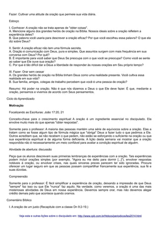 Fazer: Cultivar uma atitude de oração que permeie sua vida diária.
Esboço
I. Conhecer: A oração não se trata apenas de "obter coisas".
A. Mencione alguns dos grandes heróis de oração na Bíblia. Nossos ideais sobre a oração refletem a
experiência deles?
B. Que palavra você usaria para descrever a oração eficaz? Por que você escolheu essa palavra? O que ela
diz sobre Deus?
II. Sentir: A oração eficaz não tem uma fórmula secreta.
A. Oração é comunicação com Deus, pura e simples. Que assuntos surgem com mais frequência em sua
conversa com Deus? Por quê?
B. É importante para você saber que Deus Se preocupa com o que você se preocupa? Como você se sente
ao saber que Ele ouve sua oração?
C. Por que é tão difícil dar a Deus a liberdade de responder às nossas orações em Seu próprio tempo?
III. Fazer: Orar sem cessar
A. Os grandes heróis de oração na Bíblia tinham Deus como uma realidade presente. Você cultiva essa
realidade em sua vida?
B. Sua família, amigos, colegas de trabalho percebem que você é uma pessoa de oração?
Resumo: Há poder na oração. Não é que nós dizemos a Deus o que Ele deve fazer. É que, mediante a
oração, pensamos e vivemos de acordo com Seus pensamentos.
Ciclo do Aprendizado
Motivação
Focalizando as Escrituras: João 17:20, 21
Conceito-chave para o crescimento espiritual: A oração é um ingrediente essencial no discipulado. Ela
envolve muito mais do que apenas "obter respostas".
Somente para o professor: A maioria das pessoas mantém uma série de equívocos sobre a oração. Elas a
tratam como se fosse algum tipo de fórmula mágica que "obriga" Deus a fazer tudo o que pedimos a Ele.
Outros acreditam que, se não recebem o que pedem, não estão se esforçando o suficiente na oração ou que
sua experiência espiritual é de alguma forma deficiente. A lição desta semana vai mostrar que a oração
respondida não é necessariamente um meio confiável para avaliar a condição espiritual de alguém.
Atividade de abertura: discussão
Peça que os alunos descrevam suas primeiras lembranças de experiências com a oração. Tais experiências
podem incluir orações simples (por exemplo, "Agora eu me deito para dormir [...]"), envolver respostas
notáveis à oração, ou envolver crises, nas quais sinceras preces parecem ter sido ignoradas. Procure
oferecer um lugar seguro em que as pessoas possam compartilhar francamente sua experiência, sua fé e
suas dúvidas.
Compreensão
Somente para o professor: É fácil simplificar a experiência de oração, deixando a impressão de que Deus
"sempre" faz isso ou que Ele "nunca" faz aquilo. Na verdade, como veremos, a oração é uma das mais
misteriosas atividades de Deus em nossa experiência. Devemos sempre orar, mas não devemos alegar
crédito demais pelo que acontece quando oramos.
Comentário Bíblico
I. A oração de um justo (Recapitule com a classe Dn 9:2-19.)
Veja esta e outras lições sobre o discipulado em: http://www.cpb.com.br/htdocs/periodicos/les2014.html

 