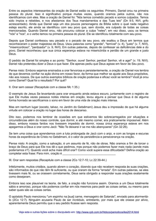 Entre os aspectos interessantes da oração de Daniel estão os seguintes: Primeiro, Daniel orou na primeira
pessoa do plural. Isso é significativo porque muitas vezes, quando oramos pelos outros, não nos
identificamos com eles. Mas a oração de Daniel foi: "Nós temos cometido pecado e somos culpados. Temos
sido ímpios e rebeldes, e nos afastamos dos Teus mandamentos e das Tuas leis" (Dn 9:5, NVI, grifo
acrescentado). Ainda que Daniel seja um dos poucos personagens da Bíblia sobre o qual nada negativo
esteja escrito, ele ainda se identificou com seu povo que, sem dúvida, era culpado de todas as coisas
mencionadas. Quando Daniel orou, não procurou colocar a culpa "neles"; em vez disso, usou os termos
"nós" e "nos", e o verbo temos na primeira pessoa do plural. Ele se identificou totalmente com seu povo.
Depois que Daniel confessou seu pecado e o pecado de seu povo, ele exaltou a Deus em termos que
reconheceram o poder majestoso de Deus. Usou palavras como "grande", "temível" (v. 4), "justo" (v. 7, NVI),
"misericordioso", "perdoador" (v. 9, NVI). Em outras palavras, depois de confessar as deficiências dele e do
povo, Daniel reconheceu que sua única esperança estava na misericórdia e perdão de um grande e justo
Deus.
O pedido de Daniel foi simples e ao ponto: "Senhor, ouve! Senhor, perdoa! Senhor, vê e age!" (v. 19, NVI).
Daniel não pretendeu dizer a Deus o que fazer. Ele apenas pediu que Deus agisse em favor de Seu povo.
Pense nisto: Embora sejamos ensinados a orar fervorosa e persistentemente, a oração de Daniel nos lembra
de que devemos confiar na ação divina em nosso favor, da forma que melhor se ajuste aos Seus propósitos,
não aos nossos. De que outros exemplos bíblicos de oração poderosa e eficaz você se lembra? Você já orou
como Daniel? Qual foi o resultado? Por quê?
II. Orar sem cessar (Recapitule com a classe Mc 1:35.)
O exemplo de Jesus Se levantando para orar enquanto ainda estava escuro, juntamente com o registro de
que Ele muitas vezes passava noites inteiras em oração, levou alguns a pensar que Deus é de alguma
forma honrado se sacrificamos o sono em favor de uma vida de oração mais intensa.
Mas em nenhum lugar (exceto, talvez, no Jardim do Getsêmani) Jesus deu a impressão de que há alguma
virtude em colocar a oração no lugar das horas de descanso.
Dito isso, podemos nos lembrar de ocasiões em que estivemos tão sobrecarregados por situações e
circunstâncias além do nosso controle, que dormir, e até mesmo comer, era praticamente impossível. Além
disso, embora nossos fardos nos tivessem impedido de dormir, nossa única esperança esteve em nos
apegarmos a Deus e orar como Jacó: "Não Te deixarei ir se me não abençoares" (Gn 32:26).
Se tem uma coisa que aprendemos com a luta prolongada de Jacó com o anjo, e com as longas e escuras
horas da experiência de Cristo no Getsêmani, é o valor da persistência e perseverança na oração.
Pense nisto: A oração, como a salvação, é um assunto de fé, não de obras. Não oramos a fim de torcer o
braço de Deus para que Ele nos dê o que pedimos, mas porque não podemos fazer mais nada (aonde mais
poderíamos ir?). Quando você acha mais difícil orar? Como você supera essa dificuldade? Defina oração ao
completar esta frase: Para mim, oração é _________________________________
III. Orar sem respostas (Recapitule com a classe 2Co 12:7-10; Lc 22:39-44.)
Infelizmente, muitos cristãos, quando abrem o coração, dizendo que não recebem resposta às suas orações,
são informados de que não têm fé suficiente, ou que oraram da forma "errada". Em outras palavras, se eles
tivessem mais fé, ou se orassem corretamente, Deus seria obrigado a responder suas orações exatamente
como desejaram.
Embora isso soe plausível na teoria, de fato, a oração não funciona assim. Oramos a um Deus totalmente
sábio e amoroso, porque não podemos confiar em nós mesmos para pedir as coisas certas, ou mesmo para
saber quais são as coisas certas.
O apóstolo Paulo mencionou "um espinho na [sua] carne, mensageiro de Satanás", enviado para atormentálo (2Co 12:7). Ninguém acusaria Paulo de ser incrédulo, entretanto, por mais que ele orasse por alívio,
aparentemente Deus permitiu que o seu pedido ficasse sem resposta.
Veja esta e outras lições sobre o discipulado em: http://www.cpb.com.br/htdocs/periodicos/les2014.html

 