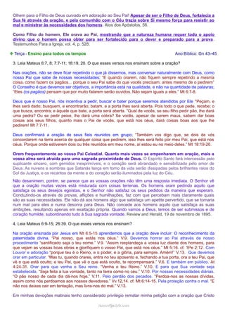 Olhem para o Filho de Deus curvado em adoração ao Seu Pai! Apesar de ser o Filho de Deus, fortalecia a
Sua fé através da oração, e pela comunhão com o Céu trazia sobre Si mesmo força para resistir ao
mal e ministrar às necessidades dos homens. Atos dos Apóstolos, 56.
Como Filho do homem, Ele orava ao Pai, mostrando que a natureza humana requer todo o apoio
divino que o homem possa obter para ser fortalecido para o dever e preparado para a prova .
Testemunhos Para a Igreja, vol. 4, p. 528.
❉ Terça - Ensino para todos os tempos

Ano Bíblico: Gn 43–45

3. Leia Mateus 6:7, 8; 7:7-11; 18:19, 20. O que esses versos nos ensinam sobre a oração?
Nas orações, não se deve ficar repetindo o que já dissemos, mas conversar naturalmente com Deus, como
nosso Pai que sabe de nossas necessidades; “E quando orarem, não fiquem sempre repetindo a mesma
coisa, como fazem os pagãos... porque o seu Pai sabe do que vocês precisam, antes mesmo de o pedirem”
O Conselho é que devemos ser objetivos, a importância está na qualidade, e não na quantidade de palavras;
“Eles (os pagãos) pensam que por muito falarem serão ouvidos. Não sejam iguais a eles.” Mt 6:7-8.
Deus que é nosso Pai, nós incentiva a pedir, buscar e bater porque seremos atendidos por Ele "Peçam, e
lhes será dado; busquem, e encontrarão; batam, e a porta lhes será aberta. Pois todo o que pede, recebe; o
que busca, encontra; e àquele que bate, a porta será aberta. "Qual de vocês, se seu filho pedir pão, lhe dará
uma pedra? Ou se pedir peixe, lhe dará uma cobra? Se vocês, apesar de serem maus, sabem dar boas
coisas aos seus filhos, quanto mais o Pai de vocês, que está nos céus, dará coisas boas aos que lhe
pedirem! Mt 7:7-11.
Deus confirmará a oração de seus fieis reunidos em grupo; “Também vos digo que, se dois de vós
concordarem na terra acerca de qualquer coisa que pedirem, isso lhes será feito por meu Pai, que está nos
céus. Porque onde estiverem dois ou três reunidos em meu nome, aí estou eu no meio deles.” Mt 18:19-20.
Orem frequentemente ao vosso Pai Celestial. Quanto mais vezes se empenharem em oração, mais a
vossa alma será atraída para uma sagrada proximidade de Deus. O Espírito Santo fará intercessão pelo
suplicante sincero, com gemidos inexprimíveis, e o coração será abrandado e sensibilizado pelo amor de
Deus. As nuvens e sombras que Satanás lança em torno da vida serão dissipadas pelos brilhantes raios do
Sol da Justiça, e os recantos da mente e do coração serão iluminados pela luz do Céu.
Não desanimem, porém, se parece que as vossas orações não têm uma resposta imediata. O Senhor vê
que a oração muitas vezes está misturada com coisas terrenas. Os homens oram pedindo aquilo que
satisfaça os seus desejos egoístas, e o Senhor não satisfaz os seus pedidos da maneira que esperam.
Conduzindo-os através de provas, aflições e humilhações, faz com que percebam mais claramente quais
são as suas necessidades. Ele não dá aos homens algo que satisfaça um apetite pervertido, que se tornaria
num mal para eles e numa desonra para Deus. Não concede aos homens aquilo que satisfaça as suas
ambições, resultando apenas em exaltação própria. Quando vamos a Deus, temos de ser submissos e de
coração humilde, subordinando tudo à Sua sagrada vontade. Review and Herald, 19 de novembro de 1895.
4. Leia Mateus 6:9-15; 26:39. O que esses versos nos ensinam?
Na oração ensinada por Jesus em Mt 6:5-15 aprendemos que a oração deve incluir: O reconhecimento da
paternidade divina. “Pai nosso, que estás nos céus.” V.9. Devemos honrar ao Pai através de nosso
procedimento “santificado seja o teu nome.” V.9. “Assim resplandeça a vossa luz diante dos homens, para
que vejam as vossas boas obras e glorifiquem o vosso Pai, que está nos céus.” Mt 5:16. cf. 1Pe 2:12 . Com
Louvor e adoração “porque teu é o Reino, e o poder, e a glória, para sempre. Amém!” V.13. Que devemos
orar em particular. “Mas tu, quando orares, entra no teu aposento e, fechando a tua porta, ora a teu Pai, que
vê o que está oculto; e teu Pai, que vê o que está oculto, te recompensará.” V.6. E também em público. At
4:24-31. Orar para que venha o Seu reino. “Venha o teu Reino.” V.10. E para que Sua vontade seja
estabelecida. “Seja feita a tua vontade, tanto na terra como no céu.” V.10. Por nossas necessidades diárias.
“O pão nosso de cada dia dá-nos hoje.” V.11. Pelo perdão dos pecados. “Perdoa-nos as nossas dívidas,
assim como nós perdoamos aos nossos devedores.” Vv.12,14. cf. Mt 6:14-15. Pela proteção contra o mal. “E
não nos deixes cair em tentação, mas livra-nos do mal.” V.13.
Em minhas devoções matinais tenho considerado privilégio rematar minha petição com a oração que Cristo
ramos@advir.com

 
