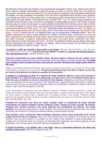 Os discípulos oraram para que tivessem uma vida tranquila sossegada. “Exorto, pois, antes de tudo que se
façam súplicas, orações, intercessões, e ações de graças por todos os homens, pelos reis, e por todos os
que exercem autoridade, para que tenhamos uma vida tranquila e sossegada” para que dessem testemunho
da verdade, “em toda a piedade e honestidade.” Pois isto é bom e agradável diante de Deus nosso Salvador,
o qual deseja que todos os homens sejam salvos e cheguem ao pleno conhecimento da verdade. 1Tm 2:1-4.
Eles oravam em suas aflições; “Está alguém entre vós aflito? Ore.” Tg 5:13. Todos os seus pedidos eram
colocados diante de Deus o que os livrava da ansiedade ou preocupação excessiva. “Não andeis ansiosos
por coisa alguma; antes em tudo sejam os vossos pedidos conhecidos diante de Deus pela oração e súplica
com ações de graças; e a paz de Deus, que excede todo o entendimento, guardará os vossos corações e os
vossos pensamentos em Cristo Jesus.” Fp 4:6-7. Intercediam pelos que estavam em erro. “Se alguém vir
seu irmão cometer pecado que não é para morte, orará, e Deus dará a vida àqueles que não pecarem para
morte.” 1Jo 5:16. Oravam com fé, e no Espírito Santo que os impulsionava a fidelidade prática. “Mas vós,
amados, edificando-vos sobre a vossa santíssima fé, orando no Espírito Santo, conservai-vos no amor de
Deus, esperando a misericórdia de nosso Senhor Jesus Cristo para a vida eterna. E apiedai-vos de alguns
que estão na dúvida, e salvai-os, arrebatando-os do fogo; e de outros tende misericórdia com temor,
abominação até a túnica manchada pela carne.” Jd 20-23. O conselho de Pedro para os últimos dias é para
sermos conscientes dos perigos, e vigiarmos em oração. “Mas já está próximo o fim de todas as coisas;
portanto sede sóbrios e vigiai em oração.” 1Pe 4:7.
"A oração é o abrir do coração a Deus como a um amigo. Não que seja necessário, a fim de tornar
conhecido a Deus o que somos; mas sim para nos habilitar a recebê-Lo. A oração não faz Deus baixar a
nós, mas eleva-nos a Ele." Caminho a Cristo, p. 93.
Enquanto empenhados em nosso trabalho diário, devemos erguer a alma ao Céu em oração. Essas
silenciosas petições ascendem como incenso perante o trono da graça; e o inimigo é confundido. O cristão
cujo coração é assim firmado em Deus, não pode ser vencido. Nenhuma arte maligna pode destruirlhe a paz.
Todas as promessas da Palavra de Deus, todo o poder da graça divina, todos os recursos de Jeová, estão
empenhados em garantir-lhe o livramento. Foi assim que Enoque andou com Deus. E Deus era com ele,
um socorro bem presente em todas as ocasiões de necessidade. ...
A oração é a respiração da alma. É o segredo do poder espiritual. Nenhum outro meio de graça a
pode substituir, e a saúde da alma ser conservada. A oração põe a alma em imediato contato com a
Fonte da vida, e fortalece os nervos e músculos da vida religiosa. Negligenciai o exercício da oração, ou
a ela vos dediqueis de quando em quando, com intermitências, segundo pareça conveniente, e perdereis
vossa firmeza em Deus. As faculdades espirituais perdem sua vitalidade, a experiência religiosa carece de
saúde e vigor. Obreiros Evangélicos, 254-255.
Coisa maravilhosa é podermos orar com eficácia; indignos e faltosos mortais possuírem o poder de
apresentar a Deus os seus pedidos! Que mais alto poder pode o homem desejar do que este - estar ligado
ao infinito Deus? O homem fraco e pecador tem o privilégio de falar a seu Criador. Podemos proferir
palavras que cheguem ao trono do Rei do Universo. Podemos falar com Jesus ao caminhar, e Ele diz: AchoMe à tua mão direita. Sal. 16:8.
Podemos ter comunhão com Deus em nosso coração; andar na companhia de Cristo. Quando
empenhados em nossos trabalhos diários, podemos exalar o desejo de nosso coração, de maneira
inaudível aos ouvidos humanos; mas essas palavras não amortecerão em silêncio, nem serão
perdidas. Coisa alguma pode sufocar o desejo da alma. Ele se ergue acima do burburinho das ruas, acima
do barulho das máquinas. É a Deus que estamos falando, e nossa oração é ouvida.
Pedi, portanto; pedi, e recebereis. Pedi humildade, sabedoria, ânimo, maior proporção de fé. A toda
oração sincera há de vir a resposta. Talvez não venha exatamente como desejais, ou ao tempo em que a
esperais; mas virá pela maneira e na ocasião em que melhor há de satisfazer à vossa necessidade. Às
orações que em particular dirigis, em cansaço, em provação, Deus responde, nem sempre segundo a vossa
expectativa, mas sempre para o vosso bem. Obreiros Evangélicos, 258.
A oração de família, e em público, tem o seu lugar; mas é a comunhão particular com Deus que
sustém a vida da alma. Obreiros Evangélicos, pág. 254.

ramos@advir.com

 