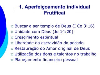 1. Aperfeiçoamento individual
Frutificai
 Buscar a ser templo de Deus (I Co 3:16)
 Unidade com Deus (Jo 14:20)
 Crescimento espiritual
 Liberdade da escravidão do pecado
 Restauração do Amor original de Deus
 Utilização dos dons e talentos no trabalho
 Planejamento financeiro pessoal
 