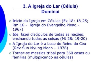 3. A Igreja do Lar (Célula)
Dominai
 Inicio da Igreja em Células (Ex 18: 18-25;
Rm 16 - Igreja do Evangelho Pleno -
1967)
 Ide, fazei discípulos de todas as nações;
ensinando todas as coisas (Mt 28: 19-20)
 A Igreja do Lar é a base do Reino do Céu
(Rev Sun Myung Moon – 1978)
 Tornar-se messias tribal para 360 casas ou
famílias (multiplicando as células)
 
