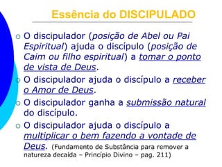 Essência do DISCIPULADO
 O discipulador (posição de Abel ou Pai
Espiritual) ajuda o discípulo (posição de
Caim ou filho espiritual) a tomar o ponto
de vista de Deus.
 O discipulador ajuda o discípulo a receber
o Amor de Deus.
 O discipulador ganha a submissão natural
do discípulo.
 O discipulador ajuda o discípulo a
multiplicar o bem fazendo a vontade de
Deus. (Fundamento de Substância para remover a
natureza decaída – Princípio Divino – pag. 211)
 