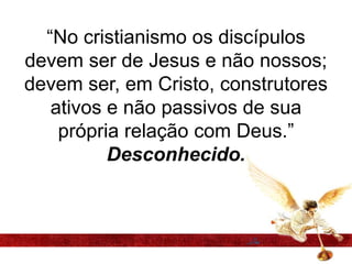 “No cristianismo os discípulos
devem ser de Jesus e não nossos;
devem ser, em Cristo, construtores
ativos e não passivos de sua
própria relação com Deus.”
Desconhecido.
