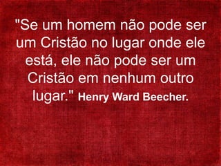 "Se um homem não pode ser
um Cristão no lugar onde ele
está, ele não pode ser um
Cristão em nenhum outro
lugar." Henry Ward Beecher.