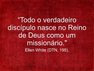 “Todo o verdadeiro
discípulo nasce no Reino
de Deus como um
missionário."
Ellen White (DTN, 195).