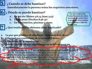 5¿ Cuando se debe bautizar?Inmediatamente la persona reúna los requisitos anteriores.6¿ Dónde se puede bautizar?En casos especiales Como Bautizos de niñospersonas en unión libre u otros, por favor hablar con su pastor o líder de Ministerio.En un río (Mateo 3:6,13; Juan 3:23)En un pozo (Hechos 8:36-37)En bautisterios, piscinas y otros.7¿ Qué resultados se obtienen al ser bautizado?La paz que produce el obedecer.( Romanos 6:17-18,22)Libertad para participar de la cerna del Señor. Obtención de la membresía.Posibilidad de ejercer algún cargo en la Iglesia o en un        ministerio. HISTORIAS DEL  A. T. RELACIONADAS CON EL BAUTISMO EN AGUAa.     La circuncisión (Génesis 17). En las aguas del bautismo, Jesús corta de nosotros todo el pecado para resucitarnos a una nueva vida con El.b. Cuando Israel sale de Egipto y cruzan el mar rojo ( 1 Corintios 10:1-2)El acto de fe y obediencia de Naamán al ir al  río del Jordán y bañarse 7 veces para ser sanado de su lepra ( 2Reyes 5)10
