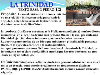 LA TRINIDADTEXTO BASE. 1 PEDRO 1:2Propósito: Llevar al cristiano a un conocimientoy a una relación intima con cada persona de la Trinidad. Entender a la luz de las Escrituras, la doctrina correcta de Dios Trino.Introducción: En sus enseñanzas la Biblia no es politeísta( muchos dioses)ni unitaria ( en el sentido de una sola persona Divina), la cual presenta unaDivinidad ejercitando sus intereses y poderes de varias maneras.L adoctrina monoteísta de un Dios que subsiste en pluralidad de personas (tres), es la que esta acorde con la realidad Bíblica.Aunque para nosotros no es fácil comprender el misterio de la Trinidad, esimportante  tener claro que la Biblia enseña que hay tres personas, no tres dioses. Hay un solo Dios.Definición: Trinidad es la distinción de tres personas divinas en una sola yúnica en esencia, aunque existe realmente  en tres personas distintas: PADRE, HIJO y ESPIRITU SANTO, idénticamente eternas, consubstancialese iguales.11