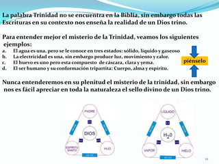 La palabra Trinidad no se encuentra en la Biblia, sin embargo todas las Escrituras en su contexto nos enseña la realidad de un Dios trino.Para entender mejor el misterio de la Trinidad, veamos los siguientes ejemplos:El agua es una, pero se le conoce en tres estados: sólido, líquido y gaseosoLa electricidad es una, sin embargo produce luz, movimiento y calor.El huevo es uno pero esta compuesto  de cáscara, clara y yema.El ser humano y su conformación tripartita: Cuerpo, alma y espíritu.Nunca entenderemos en su plenitud el misterio de la trinidad, sin embargo nos es fácil apreciar en toda la naturaleza el sello divino de un Dios trino.piénselo12