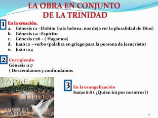 LA OBRA EN CONJUNTO DE LA TRINIDAD1En la creación.Génesis 1:1 –Elohim (raíz hebrea, nos deja ver la pluralidad de Dios)Génesis 1:2 –EspírituGénesis 1:26 – ( Hagamos) Juan 1:1 – verbo (palabra en griego para la persona de Jesucristo)Juan 1:142CorrigiendoGénesis 11:7( Descendamos y confundamos3En la evangelizaciónIsaías 6:8 ( ¿Quién irá por nosotros?)13