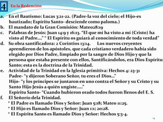 4En la RedenciónEn el Bautismo: Lucas 3:21-22. (Padre-la voz del cielo; el Hijo-es         bautizado; Espíritu Santo- desciende como paloma.)El mandato de la Gran Comisión: Mateo28:19Palabras de Jesús: Juan 14:9 y 16:13. “El que mí ha visto a mí (Cristo) ha        visto al Padre….” “ El Espíritu os guiará al conocimiento de toda verdad”Su obra santificadora: 2 Corintios 13:14.      Los nuevos creyentes         aprendieron de los apóstoles, que cada cristiano verdadero había sido         elegido por Dios Padre, limpiado por la sangre de Dios Hijo y que la         persona que estaba presente con ellos, Santificándolos, era Dios Espíritu        Santo; esta es la doctrina de la Trinidad.Actividad de la Trinidad en la Iglesia primitiva: Hechos 4: 23-31        Padre- “y dijeron Soberano Señor, tu eres el Dios…”        Hijo- “y los príncipes se juntaron en uno contra el Señor y su Cristo y su        Santo Hijo Jesús a quién ungiste…..”        Espíritu Santo- “Cuando hubieron orado todos fueron llenos del E. S.f.     El Señorío dela Trinidad.       * El Padre es llamado Dios y Señor: Juan 5:18; Mateo 11:25.       * El Hijo es llamado Dios y Señor: Juan 1:1; 20:28.       * El Espíritu Santo es llamado Dios y Señor: Hechos 5:3-4.14