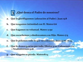 3¿Qué desea el Padre de nosotros?Que le glorifiquemos (adoración al Padre). Juan 15:8Que tengamos intimidad con El. Mateo 6:6Que hagamos su voluntad. Mateo 12:50Que escuchemos y obedezcamos a su Hijo. Mateo 17:5Que le pidamos todo lo que necesitamos. Juan 15:16; 16:23Que le demos gracias por todo. Efesios 5:20; Colosenses 1:12         1 Tesalonicenses 5:18g.    Que ninguno se pierda. Mateo18:1417