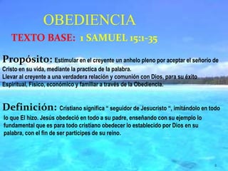 Propósito:Estimular en el creyente un anhelo pleno por aceptar el señorío de Cristo en su vida, mediante la practica de la palabra.Llevar al creyente a una verdadera relación y comunión con Dios, para su éxito Espiritual, Físico, económico y familiar a través de la Obediencia.Definición:Cristiano significa “ seguidor de Jesucristo “, imitándolo en todo lo que El hizo. Jesús obedeció en todo a su padre, enseñando con su ejemplo lo fundamental que es para todo cristiano obedecer lo establecido por Dios en su palabra, con el fin de ser participes de su reino.OBEDIENCIATEXTO BASE:  1 SAMUEL 15:1-352