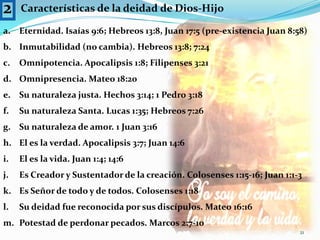 2Características de la deidad de Dios-HijoEternidad. Isaías 9:6; Hebreos 13:8, Juan 17:5 (pre-existencia Juan 8:58)Inmutabilidad (no cambia). Hebreos 13:8; 7:24Omnipotencia. Apocalipsis 1:8; Filipenses 3:21Omnipresencia. Mateo 18:20Su naturaleza justa. Hechos 3:14; 1 Pedro 3:18Su naturaleza Santa. Lucas 1:35; Hebreos 7:26Su naturaleza de amor. 1 Juan 3:16El es la verdad. Apocalipsis 3:7; Juan 14:6El es la vida. Juan 1:4; 14:6Es Creador y Sustentador de la creación. Colosenses 1:15-16; Juan 1:1-3Es Señor de todo y de todos. Colosenses 1:18Su deidad fue reconocida por sus discípulos. Mateo 16:16Potestad de perdonar pecados. Marcos 2:7-1021