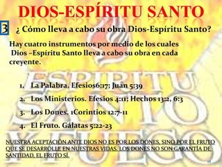 DIOS-ESPÍRITU SANTO2Características y funciones de Dios-Espíritu SantoSus características y funciones, muestran la personalidad del Espíritu Santo, Semejante a la de Dios-Padre y Dios-Hijo.Inteligencia. 1Corintios 2:10-11Sensibilidad. Romanos 8:26-27; Santiago 4:5Voluntad. 1Co. 12:11; Hebreos 2:4El uso de pronombres, indica que es una persona.Enseña. Juan 14:26; 1Co. 2:13Guía. Ro. 8:14; Juan 16:13; Hechos 16:6-7Habla. Hechos 8:29; 13:2; Apocalipsis 2:7Clama e intercede. Gálatas 4:6; Ro. 8:26Bautiza. ( Sumergidos o unidos al cuerpo de Cristo por el Espíritu Santo        1 Corintios 12:1326