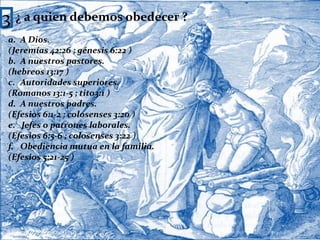 3¿ a quien debemos obedecer ?A Dios.(Jeremías 42:26 ; génesis 6:22 )A nuestros pastores.(hebreos 13:17 )Autoridades superiores.(Romanos 13:1-5 ; tito3:1 )A nuestros padres.(Efesios 6:1-2 ; colosenses 3:20 )e.   Jefes o patrones laborales.(Efesios 6:5-6 ; colosenses 3:22 )Obediencia mutua en la familia.(Efesios 5:21-25 )4