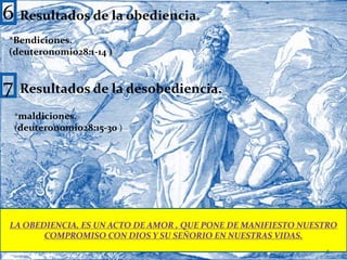 6Resultados de la obediencia.*Bendiciones.(deuteronomio28:1-14 )7Resultados de la desobediencia.*maldiciones.(deuteronomio28:15-30 )LA OBEDIENCIA, ES UN ACTO DE AMOR , QUE PONE DE MANIFIESTO NUESTRO COMPROMISO CON DIOS Y SU SEÑORIO EN NUESTRAS VIDAS.6