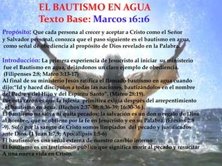 EL BAUTISMO EN AGUATexto Base: Marcos 16:16Propósito: Que cada persona al crecer y aceptar a Cristo como el Señor y Salvador personal, conozca que el paso siguiente es el bautismo en agua, como señal de obediencia al propósito de Dios revelado en la Palabra. Introducción:La primera experiencia de Jesucristo al iniciar  su ministerio fue el Bautismo en agua, dejándonos un claro ejemplo de obediencia. (Filipenses 2:8; Mateo 3:13-17)Al final de su ministerio Jesús ratifica el llamado bautismo en agua cuando dijo:“Id y haced discípulos a todas las naciones, bautizándolos en el nombre del Padre y del Hijo y del Espíritu Santo”. (Mateo 28:19).Por esta razón es que la Iglesia  primitiva exigía después del arrepentimiento, el bautismo en agua. (Hechos 2:37-38; 8:36-39; 16:30-36 ).El bautismo no salva ni quita pecados; la salvación es un don o regalo de Diosal hombre, que se obtiene por la fe en Jesucristo y en su Palabra. (Efesios 2:8-9). Solo por la sangre de Cristo somos limpiados  del pecado y justificadosante Dios. (1 Juan 1:7,9; Apocalipsis 1:5-6)El bautismo es una señal externa de nuestro cambio internoEl bautismo es un testimonio público que significa morir al pecado y resucitarA una nueva vida en Cristo.7