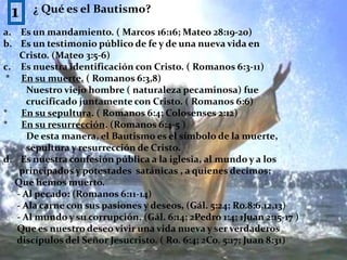 1¿ Qué es el Bautismo?Es un mandamiento. ( Marcos 16:16; Mateo 28:19-20)Es un testimonio público de fe y de una nueva vida en       Cristo. (Mateo 3:5-6)Es nuestra identificación con Cristo. ( Romanos 6:3-11) *     En su muerte. ( Romanos 6:3,8)          Nuestro viejo hombre ( naturaleza pecaminosa) fue           crucificado juntamente con Cristo. ( Romanos 6:6)*      En su sepultura. ( Romanos 6:4; Colosenses 2:12)*      En su resurrección. (Romanos 6:4-5 )          De esta manera, el Bautismo es el símbolo de la muerte,          sepultura y resurrección de Cristo.Es nuestra confesión pública a la iglesia, al mundo y a los        principados y potestades  satánicas , a quienes decimos:     Que hemos muerto.      - Al pecado: (Romanos 6:11-14)      - Ala carne con sus pasiones y deseos, (Gál. 5:24; Ro.8:6,12,13)      - Al mundo y su corrupción. (Gál. 6:14; 2Pedro 1:4; 1Juan 2:15-17 )      Que es nuestro deseo vivir una vida nueva y ser verdaderos       discípulos del Señor Jesucristo. ( Ro. 6:4; 2Co. 5:17; Juan 8:31)8