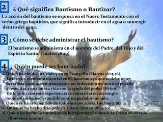 2¿ Qué significa Bautismo o Bautizar?L a acción del bautismo se expresa en el Nuevo Testamento con elverbo griego baptidzo, que significa introducir en el agua o sumergir dentro del agua.3¿ Cómo se debe administrar el bautismo?El bautismo se administra en el nombre del Padre, del Hijo y delEspíritu Santo. ( mateo 28:19)4¿ Quién puede ser bautizado?a. Quien ha creído en Cristo y en su Evangelio (Marcos 16:15-16).     La fe es un elemento esencial en el  bautismo ya que se debe tener     la certeza absoluta en Jesucristo y en la decisión de morir al pecado     y resucitar a una nueva vida con la ayuda del poder Divino.      De lo contrario esta experiencia se convertirá en un simple      requisito religioso y tan solo será  un pecador mojado.b. Quien se ha arrepentido de todos sus pecados.( Hechos 2:38) c. Quien se ha hecho discípulo de Cristo.(Mateo 28:19-20) d. Quien ha hecho la confesión de fe y ejercita el señorío de Cristo en su vida(Romanos 10:9-10) 9