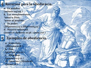 4Recursos para la obediencia.La palabra.(salmos 119:105 )Los mandamientos.*amar a Dios.*amar al prójimo.Su poder.(filipenses2:13 y filipenses4:13 )Nuestra voluntad.(josue1:7 ; hebreos 10:36 ; 1juan 2:17 )5Ejemplos de obediencia.Jesucristo.(filipenses2:8 )Noé.(génesis 22:3-12 )Abraham.(genesis22:3-12 )Zacarías y Elizabeth.(lucas1:16 )5