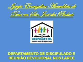 Igreja Evangélica Assembleia de
Deus em São José dos Pinhais
DEPARTAMENTO DE DISCIPULADO E
REUNIÃO DEVOCIONAL NOS LARES
 