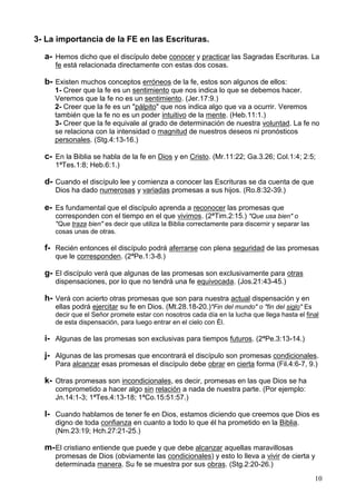 10
3- La importancia de la FE en las Escrituras.
a- Hemos dicho que el discípulo debe conocer y practicar las Sagradas Escrituras. La
fe está relacionada directamente con estas dos cosas.
b- Existen muchos conceptos erróneos de la fe, estos son algunos de ellos:
1- Creer que la fe es un sentimiento que nos indica lo que se debemos hacer.
Veremos que la fe no es un sentimiento. (Jer.17:9.)
2- Creer que la fe es un "pálpito" que nos indica algo que va a ocurrir. Veremos
también que la fe no es un poder intuitivo de la mente. (Heb.11:1.)
3- Creer que la fe equivale al grado de determinación de nuestra voluntad. La fe no
se relaciona con la intensidad o magnitud de nuestros deseos ni pronósticos
personales. (Stg.4:13-16.)
c- En la Biblia se habla de la fe en Dios y en Cristo. (Mr.11:22; Ga.3.26; Col.1:4; 2:5;
1ªTes.1:8; Heb.6:1.)
d- Cuando el discípulo lee y comienza a conocer las Escrituras se da cuenta de que
Dios ha dado numerosas y variadas promesas a sus hijos. (Ro.8:32-39.)
e- Es fundamental que el discípulo aprenda a reconocer las promesas que
corresponden con el tiempo en el que vivimos. (2ªTim.2:15.) "Que usa bien" o
"Que traza bien" es decir que utiliza la Biblia correctamente para discernir y separar las
cosas unas de otras.
f- Recién entonces el discípulo podrá aferrarse con plena seguridad de las promesas
que le corresponden. (2ªPe.1:3-8.)
g- El discípulo verá que algunas de las promesas son exclusivamente para otras
dispensaciones, por lo que no tendrá una fe equivocada. (Jos.21:43-45.)
h- Verá con acierto otras promesas que son para nuestra actual dispensación y en
ellas podrá ejercitar su fe en Dios. (Mt.28.18-20.)"Fin del mundo" o "fin del siglo" Es
decir que el Señor promete estar con nosotros cada día en la lucha que llega hasta el final
de esta dispensación, para luego entrar en el cielo con Él.
i- Algunas de las promesas son exclusivas para tiempos futuros. (2ªPe.3:13-14.)
j- Algunas de las promesas que encontrará el discípulo son promesas condicionales.
Para alcanzar esas promesas el discípulo debe obrar en cierta forma (Fil.4:6-7, 9.)
k- Otras promesas son incondicionales, es decir, promesas en las que Dios se ha
comprometido a hacer algo sin relación a nada de nuestra parte. (Por ejemplo:
Jn.14:1-3; 1ªTes.4:13-18; 1ªCo.15:51:57.)
l- Cuando hablamos de tener fe en Dios, estamos diciendo que creemos que Dios es
digno de toda confianza en cuanto a todo lo que él ha prometido en la Biblia.
(Nm.23:19; Hch.27:21-25.)
m-El cristiano entiende que puede y que debe alcanzar aquellas maravillosas
promesas de Dios (obviamente las condicionales) y esto lo lleva a vivir de cierta y
determinada manera. Su fe se muestra por sus obras. (Stg.2:20-26.)
 