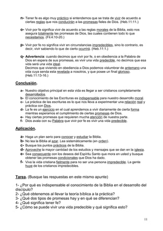 11
n- Tener fe es algo muy práctico si entendemos que se trata de vivir de acuerdo a
ciertas reglas que nos conducirán a las promesas fieles de Dios. (Heb.11:11.)
o- Vivir por fe significa vivir de acuerdo a las reglas morales de la Biblia, esto nos
asegura totalmente las promesas de Dios, las cuales contienen todo lo que
necesitamos. (Fil.4:10-20.)
p- Vivir por fe no significa vivir en circunstancias impredecibles, sino lo contrario, es
decir, vivir sabiendo lo que de cierto ocurrirá. (Heb.11:1.)
q- Advertencia: cuando decimos que vivir por fe, o en obediencia a la Palabra de
Dios en espera de sus promesas, es vivir una vida predecible, no decimos que esa
vida será una vida ideal.
Decimos que viviendo en obediencia a Dios podemos vislumbrar de antemano una
vida cuya senda esta revelada a nosotros, y que posee un final glorioso.
(Heb.11:13-16.)
Conclusión.
a- Nuestro objetivo principal en esta vida es llegar a ser cristianos completamente
desarrollados.
b- El conocimiento de las Escrituras es indispensable para nuestro desarrollo moral.
c- La práctica de las escrituras es lo que nos lleva a experimentar una relación real y
práctica con Dios.
d- La fe es un ejercicio en el cual aprendemos a vivir diariamente de cierta forma
mientras esperamos el cumplimiento de ciertas promesas de Dios.
e- Hay ciertas promesas que requieren mucha atención de nuestra parte.
f- Dios avala con su Palabra que vivir por fe es vivir una vida predecible.
Aplicación.
a- Haga un plan serio para conocer y estudiar la Biblia.
b- No lea la Biblia al azar. Lea sistemáticamente (en orden).
c- Busque los puntos prácticos de la Biblia.
d- Aproveche la mayor cantidad de los estudios y mensajes que se dan en la iglesia.
e- Sea consecuente con los deseos del Espíritu Santo que mora en usted y busque
obtener las promesas condicionales que Dios ha dado.
f- Viva la vida cristiana fielmente para no ser una persona impredecible. La gente
huye de los cristianos impredecibles.
Tarea. (Busque las respuestas en este mismo apunte)
1- ¿Por qué es indispensable el conocimiento de la Biblia en el desarrollo del
discípulo?
2- ¿Qué obtenemos al llevar la teoría bíblica a la práctica?
3- ¿Qué dos tipos de promesas hay y en qué se diferencian?
4- ¿Qué significa tener fe?
5- ¿Cómo se puede vivir una vida predecible y qué significa esto?
 