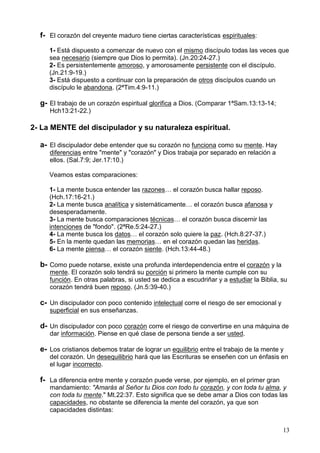 13
f- El corazón del creyente maduro tiene ciertas características espirituales:
1- Está dispuesto a comenzar de nuevo con el mismo discípulo todas las veces que
sea necesario (siempre que Dios lo permita). (Jn.20:24-27.)
2- Es persistentemente amoroso, y amorosamente persistente con el discípulo.
(Jn.21:9-19.)
3- Está dispuesto a continuar con la preparación de otros discípulos cuando un
discípulo le abandona. (2ªTim.4:9-11.)
g- El trabajo de un corazón espiritual glorifica a Dios. (Comparar 1ªSam.13:13-14;
Hch13:21-22.)
2- La MENTE del discipulador y su naturaleza espiritual.
a- El discipulador debe entender que su corazón no funciona como su mente. Hay
diferencias entre "mente" y "corazón" y Dios trabaja por separado en relación a
ellos. (Sal.7:9; Jer.17:10.)
Veamos estas comparaciones:
1- La mente busca entender las razones… el corazón busca hallar reposo.
(Hch.17:16-21.)
2- La mente busca analítica y sistemáticamente… el corazón busca afanosa y
desesperadamente.
3- La mente busca comparaciones técnicas… el corazón busca discernir las
intenciones de "fondo". (2ªRe.5:24-27.)
4- La mente busca los datos… el corazón solo quiere la paz. (Hch.8:27-37.)
5- En la mente quedan las memorias… en el corazón quedan las heridas.
6- La mente piensa… el corazón siente. (Hch.13:44-48.)
b- Como puede notarse, existe una profunda interdependencia entre el corazón y la
mente. El corazón solo tendrá su porción si primero la mente cumple con su
función. En otras palabras, si usted se dedica a escudriñar y a estudiar la Biblia, su
corazón tendrá buen reposo. (Jn.5:39-40.)
c- Un discipulador con poco contenido intelectual corre el riesgo de ser emocional y
superficial en sus enseñanzas.
d- Un discipulador con poco corazón corre el riesgo de convertirse en una máquina de
dar información. Piense en qué clase de persona tiende a ser usted.
e- Los cristianos debemos tratar de lograr un equilibrio entre el trabajo de la mente y
del corazón. Un desequilibrio hará que las Escrituras se enseñen con un énfasis en
el lugar incorrecto.
f- La diferencia entre mente y corazón puede verse, por ejemplo, en el primer gran
mandamiento: "Amarás al Señor tu Dios con todo tu corazón, y con toda tu alma, y
con toda tu mente." Mt.22:37. Esto significa que se debe amar a Dios con todas las
capacidades, no obstante se diferencia la mente del corazón, ya que son
capacidades distintas:
 