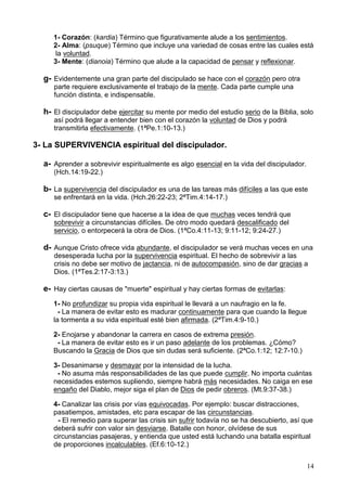 14
1- Corazón: (kardia) Término que figurativamente alude a los sentimientos.
2- Alma: (psuque) Término que incluye una variedad de cosas entre las cuales está
la voluntad.
3- Mente: (dianoia) Término que alude a la capacidad de pensar y reflexionar.
g- Evidentemente una gran parte del discipulado se hace con el corazón pero otra
parte requiere exclusivamente el trabajo de la mente. Cada parte cumple una
función distinta, e indispensable.
h- El discipulador debe ejercitar su mente por medio del estudio serio de la Biblia, solo
así podrá llegar a entender bien con el corazón la voluntad de Dios y podrá
transmitirla efectivamente. (1ªPe.1:10-13.)
3- La SUPERVIVENCIA espiritual del discipulador.
a- Aprender a sobrevivir espiritualmente es algo esencial en la vida del discipulador.
(Hch.14:19-22.)
b- La supervivencia del discipulador es una de las tareas más difíciles a las que este
se enfrentará en la vida. (Hch.26:22-23; 2ªTim.4:14-17.)
c- El discipulador tiene que hacerse a la idea de que muchas veces tendrá que
sobrevivir a circunstancias difíciles. De otro modo quedará descalificado del
servicio, o entorpecerá la obra de Dios. (1ªCo.4:11-13; 9:11-12; 9:24-27.)
d- Aunque Cristo ofrece vida abundante, el discipulador se verá muchas veces en una
desesperada lucha por la supervivencia espiritual. El hecho de sobrevivir a las
crisis no debe ser motivo de jactancia, ni de autocompasión, sino de dar gracias a
Dios. (1ªTes.2:17-3:13.)
e- Hay ciertas causas de "muerte" espiritual y hay ciertas formas de evitarlas:
1- No profundizar su propia vida espiritual le llevará a un naufragio en la fe.
- La manera de evitar esto es madurar continuamente para que cuando la llegue
la tormenta a su vida espiritual esté bien afirmada. (2ªTim.4:9-10.)
2- Enojarse y abandonar la carrera en casos de extrema presión.
- La manera de evitar esto es ir un paso adelante de los problemas. ¿Cómo?
Buscando la Gracia de Dios que sin dudas será suficiente. (2ªCo.1:12; 12:7-10.)
3- Desanimarse y desmayar por la intensidad de la lucha.
- No asuma más responsabilidades de las que puede cumplir. No importa cuántas
necesidades estemos supliendo, siempre habrá más necesidades. No caiga en ese
engaño del Diablo, mejor siga el plan de Dios de pedir obreros. (Mt.9:37-38.)
4- Canalizar las crisis por vías equivocadas. Por ejemplo: buscar distracciones,
pasatiempos, amistades, etc para escapar de las circunstancias.
- El remedio para superar las crisis sin sufrir todavía no se ha descubierto, así que
deberá sufrir con valor sin desviarse. Batalle con honor, olvídese de sus
circunstancias pasajeras, y entienda que usted está luchando una batalla espiritual
de proporciones incalculables. (Ef.6:10-12.)
 