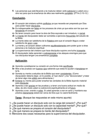 15
f- Las personas que está llevando a la madurez deben verle sobrevivir a usted una y
otra vez para que la enseñanza de ellos sea realmente completa. (2ªTim.3:10-12.)
Conclusión.
a- El corazón del cristiano sufrirá conflictos ya que necesita ser preparado por Dios
para poder hacer discípulos.
b- Es indispensable ser fieles en los procesos de crisis ya que estos son los que van
templando el corazón.
c- No tener corazón para hacer la obra de Dios equivale a ser inmaduro, o carnal.
d- La mente del discipulador debe ser sometida a ejercicios frecuentes del estudio de
la Biblia.
e- La mente debe ser satisfecha de la Palabra para que el corazón llegue a estar
satisfecho de gozo y paz.
f- La mente y el corazón deben cultivarse equilibradamente para poder guiar a otras
personas a la madurez espiritual.
g- La supervivencia del cristiano que hace discípulos supone una lucha incesante.
h- El discipulador debe aprender a sobreponerse a los ataques enemigos para que
sus discípulos tengan una enseñanza completa.
Aplicación.
a- Aprenda a predisponer su corazón en una forma más sacrificada.
b- Mire a las pruebas con buenos ojos sabiendo que estas le ayudan a templarse en
la fe.
c- Someta su mente a estudios de la Biblia que sean consistentes, (Como
discipulador debería dejar, en lo posible, el "pan diario" y los "devocionales" y tratar
de tener algo más sólido para alimentarse.)
d- Entrene su mente para poder enseñar las verdades de la Biblia leyendo material
para discipular.
e- Aprenda a dar gracias en las pruebas y a tener una buena actitud en medio de
ellas, de otro modo usted no sobrevivirá espiritualmente en el futuro.
f- Aprenda a orar, orando a solas. Si usted aprende a orar en serio y mantiene esa
práctica diariamente estará tan cerca de Dios que no caerá fácilmente.
Tarea. (Busque las respuestas en este mismo apunte)
1- ¿Se puede hacer un discípulo solo con la carga del corazón? ¿Por qué?
2- ¿Se puede hacer un discípulo solo con la capacidad mental? ¿Por qué?
3- ¿De qué manera se prepara el corazón del discipulador?
4- ¿De qué manera se prepara la mente del discipulador?
5- Mencione dos cosas necesarias para la supervivencia del discipulador.
 