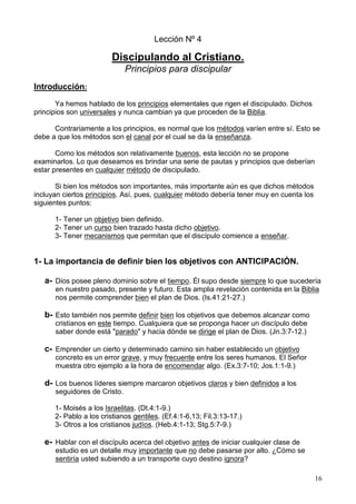 16
Lección Nº 4
Discipulando al Cristiano.
Principios para discipular
Introducción:
Ya hemos hablado de los principios elementales que rigen el discipulado. Dichos
principios son universales y nunca cambian ya que proceden de la Biblia.
Contrariamente a los principios, es normal que los métodos varíen entre sí. Esto se
debe a que los métodos son el canal por el cual se da la enseñanza.
Como los métodos son relativamente buenos, esta lección no se propone
examinarlos. Lo que deseamos es brindar una serie de pautas y principios que deberían
estar presentes en cualquier método de discipulado.
Si bien los métodos son importantes, más importante aún es que dichos métodos
incluyan ciertos principios. Así, pues, cualquier método debería tener muy en cuenta los
siguientes puntos:
1- Tener un objetivo bien definido.
2- Tener un curso bien trazado hasta dicho objetivo.
3- Tener mecanismos que permitan que el discípulo comience a enseñar.
1- La importancia de definir bien los objetivos con ANTICIPACIÓN.
a- Dios posee pleno dominio sobre el tiempo. Él supo desde siempre lo que sucedería
en nuestro pasado, presente y futuro. Esta amplia revelación contenida en la Biblia
nos permite comprender bien el plan de Dios. (Is.41:21-27.)
b- Esto también nos permite definir bien los objetivos que debemos alcanzar como
cristianos en este tiempo. Cualquiera que se proponga hacer un discípulo debe
saber donde está "parado" y hacia dónde se dirige el plan de Dios. (Jn.3:7-12.)
c- Emprender un cierto y determinado camino sin haber establecido un objetivo
concreto es un error grave, y muy frecuente entre los seres humanos. El Señor
muestra otro ejemplo a la hora de encomendar algo. (Ex.3:7-10; Jos.1:1-9.)
d- Los buenos líderes siempre marcaron objetivos claros y bien definidos a los
seguidores de Cristo.
1- Moisés a los Israelitas. (Dt.4:1-9.)
2- Pablo a los cristianos gentiles. (Ef.4:1-6,13; Fil.3:13-17.)
3- Otros a los cristianos judíos. (Heb.4:1-13; Stg.5:7-9.)
e- Hablar con el discípulo acerca del objetivo antes de iniciar cualquier clase de
estudio es un detalle muy importante que no debe pasarse por alto. ¿Cómo se
sentiría usted subiendo a un transporte cuyo destino ignora?
 