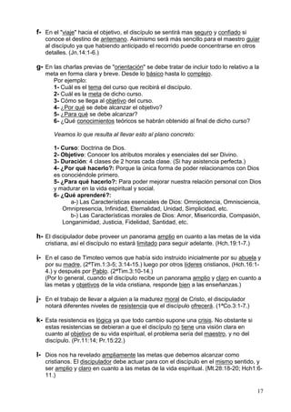 17
f- En el "viaje" hacia el objetivo, el discípulo se sentirá mas seguro y confiado si
conoce el destino de antemano. Asimismo será más sencillo para el maestro guiar
al discípulo ya que habiendo anticipado el recorrido puede concentrarse en otros
detalles. (Jn.14:1-6.)
g- En las charlas previas de "orientación" se debe tratar de incluir todo lo relativo a la
meta en forma clara y breve. Desde lo básico hasta lo complejo.
Por ejemplo:
1- Cuál es el tema del curso que recibirá el discípulo.
2- Cuál es la meta de dicho curso.
3- Cómo se llega al objetivo del curso.
4- ¿Por qué se debe alcanzar el objetivo?
5- ¿Para qué se debe alcanzar?
6- ¿Qué conocimientos teóricos se habrán obtenido al final de dicho curso?
Veamos lo que resulta al llevar esto al plano concreto:
1- Curso: Doctrina de Dios.
2- Objetivo: Conocer los atributos morales y esenciales del ser Divino.
3- Duración: 4 clases de 2 horas cada clase. (Si hay asistencia perfecta.)
4- ¿Por qué hacerlo?: Porque la única forma de poder relacionarnos con Dios
es conociéndole primero.
5- ¿Para qué hacerlo?: Para poder mejorar nuestra relación personal con Dios
y madurar en la vida espiritual y social.
6- ¿Qué aprenderé?:
a-) Las Características esenciales de Dios: Omnipotencia, Omnisciencia,
Omnipresencia, Infinidad, Eternalidad, Unidad, Simplicidad, etc.
b-) Las Características morales de Dios: Amor, Misericordia, Compasión,
Longanimidad, Justicia, Fidelidad, Santidad, etc.
h- El discipulador debe proveer un panorama amplio en cuanto a las metas de la vida
cristiana, así el discípulo no estará limitado para seguir adelante. (Hch.19:1-7.)
i- En el caso de Timoteo vemos que había sido instruido inicialmente por su abuela y
por su madre, (2ªTim.1:3-5; 3:14-15.) luego por otros líderes cristianos, (Hch.16:1-
4.) y después por Pablo. (2ªTim.3:10-14.)
(Por lo general, cuando el discípulo recibe un panorama amplio y claro en cuanto a
las metas y objetivos de la vida cristiana, responde bien a las enseñanzas.)
j- En el trabajo de llevar a alguien a la madurez moral de Cristo, el discipulador
notará diferentes niveles de resistencia que el discípulo ofrecerá. (1ªCo.3:1-7.)
k- Esta resistencia es lógica ya que todo cambio supone una crisis. No obstante si
estas resistencias se debieran a que el discípulo no tiene una visión clara en
cuanto al objetivo de su vida espiritual, el problema sería del maestro, y no del
discípulo. (Pr.11:14; Pr.15:22.)
l- Dios nos ha revelado ampliamente las metas que debemos alcanzar como
cristianos. El discipulador debe actuar para con el discípulo en el mismo sentido, y
ser amplio y claro en cuanto a las metas de la vida espiritual. (Mt.28:18-20; Hch1:6-
11.)
 