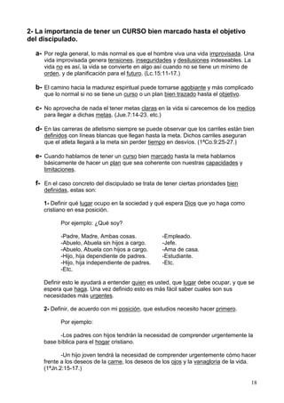18
2- La importancia de tener un CURSO bien marcado hasta el objetivo
del discipulado.
a- Por regla general, lo más normal es que el hombre viva una vida improvisada. Una
vida improvisada genera tensiones, inseguridades y desilusiones indeseables. La
vida no es así, la vida se convierte en algo así cuando no se tiene un mínimo de
orden, y de planificación para el futuro. (Lc.15:11-17.)
b- El camino hacia la madurez espiritual puede tornarse agobiante y más complicado
que lo normal si no se tiene un curso o un plan bien trazado hasta el objetivo.
c- No aprovecha de nada el tener metas claras en la vida si carecemos de los medios
para llegar a dichas metas. (Jue.7:14-23. etc.)
d- En las carreras de atletismo siempre se puede observar que los carriles están bien
definidos con líneas blancas que llegan hasta la meta. Dichos carriles aseguran
que el atleta llegará a la meta sin perder tiempo en desvíos. (1ªCo.9:25-27.)
e- Cuando hablamos de tener un curso bien marcado hasta la meta hablamos
básicamente de hacer un plan que sea coherente con nuestras capacidades y
limitaciones.
f- En el caso concreto del discipulado se trata de tener ciertas prioridades bien
definidas, estas son:
1- Definir qué lugar ocupo en la sociedad y qué espera Dios que yo haga como
cristiano en esa posición.
Por ejemplo: ¿Qué soy?
-Padre, Madre, Ambas cosas. -Empleado.
-Abuelo, Abuela sin hijos a cargo. -Jefe.
-Abuelo, Abuela con hijos a cargo. -Ama de casa.
-Hijo, hija dependiente de padres. -Estudiante.
-Hijo, hija independiente de padres. -Etc.
-Etc.
Definir esto le ayudará a entender quien es usted, que lugar debe ocupar, y que se
espera que haga. Una vez definido esto es más fácil saber cuales son sus
necesidades más urgentes.
2- Definir, de acuerdo con mi posición, que estudios necesito hacer primero.
Por ejemplo:
-Los padres con hijos tendrán la necesidad de comprender urgentemente la
base bíblica para el hogar cristiano.
-Un hijo joven tendrá la necesidad de comprender urgentemente cómo hacer
frente a los deseos de la carne, los deseos de los ojos y la vanagloria de la vida.
(1ªJn.2:15-17.)
 