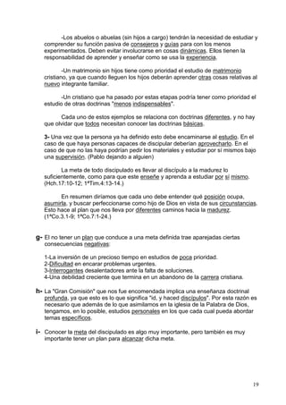 19
-Los abuelos o abuelas (sin hijos a cargo) tendrán la necesidad de estudiar y
comprender su función pasiva de consejeros y guías para con los menos
experimentados. Deben evitar involucrarse en cosas dinámicas. Ellos tienen la
responsabilidad de aprender y enseñar como se usa la experiencia.
-Un matrimonio sin hijos tiene como prioridad el estudio de matrimonio
cristiano, ya que cuando lleguen los hijos deberán aprender otras cosas relativas al
nuevo integrante familiar.
-Un cristiano que ha pasado por estas etapas podría tener como prioridad el
estudio de otras doctrinas "menos indispensables".
Cada uno de estos ejemplos se relaciona con doctrinas diferentes, y no hay
que olvidar que todos necesitan conocer las doctrinas básicas.
3- Una vez que la persona ya ha definido esto debe encaminarse al estudio. En el
caso de que haya personas capaces de discipular deberían aprovecharlo. En el
caso de que no las haya podrían pedir los materiales y estudiar por sí mismos bajo
una supervisión. (Pablo dejando a alguien)
La meta de todo discipulado es llevar al discípulo a la madurez lo
suficientemente, como para que este enseñe y aprenda a estudiar por sí mismo.
(Hch.17:10-12; 1ªTim.4:13-14.)
En resumen diríamos que cada uno debe entender qué posición ocupa,
asumirla, y buscar perfeccionarse como hijo de Dios en vista de sus circunstancias.
Esto hace al plan que nos lleva por diferentes caminos hacia la madurez.
(1ªCo.3.1-9; 1ªCo.7:1-24.)
g- El no tener un plan que conduce a una meta definida trae aparejadas ciertas
consecuencias negativas:
1-La inversión de un precioso tiempo en estudios de poca prioridad.
2-Dificultad en encarar problemas urgentes.
3-Interrogantes desalentadores ante la falta de soluciones.
4-Una debilidad creciente que termina en un abandono de la carrera cristiana.
h- La "Gran Comisión" que nos fue encomendada implica una enseñanza doctrinal
profunda, ya que esto es lo que significa "id, y haced discípulos". Por esta razón es
necesario que además de lo que asimilamos en la iglesia de la Palabra de Dios,
tengamos, en lo posible, estudios personales en los que cada cual pueda abordar
temas específicos.
i- Conocer la meta del discipulado es algo muy importante, pero también es muy
importante tener un plan para alcanzar dicha meta.
 