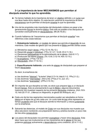 20
3- La importancia de tener MECANISMOS que permitan al
discípulo enseñar lo que ha aprendido.
a- Ya hemos hablado de la importancia de tener un objetivo definido y un curso que
nos lleve hasta dicho objetivo. En esta lección veremos la importancia de tener
mecanismos que le permitan al discípulo enseñar lo que ha aprendido.
b- Uno de los propósitos más importantes del discipulado cristiano es pasar a las
generaciones futuras la doctrina bíblica. Esto solo es posible si los discípulos se
convierten eventualmente en discipuladores. (Mt.28:16-20.)
c- Cuando hablamos de "mecanismos que permitan al discípulo enseñar" nos
referimos a dos cosas básicas:
1- Globalmente hablando: un modelo de iglesia que permita el desarrollo de sus
miembros. Este modelo de iglesia que nos presenta la Biblia permite ciertas cosas:
a-) Ministerios según dones. (1ªCo.12-14; Ro.12.)
b-) Desarrollo grupal e individual. (1ªCo.12: 4-7; 14-26. Ef.4:11-16.)
c-) Decisiones participativas en la administración de la iglesia. (Hch.6:1-7.)
e-) Producción de líderes propios. (Tit.1:5-9; 3:12-14; Hch.13:1-5.)
f -) Evangelismo. (1ªTes.1:6-10.)
g-) Discipulado. (Hch.17:10-12.)
2- Específicamente hablando: una serie de etapas de discipulado que preparen al
futuro discipulador.
Es decir, la enseñanza de:
a-) las doctrinas "básicas"; "la leche" (Heb.5:13-14; Heb.6:1-2; 1ªPe.2:1-2.)
b-) las doctrinas "intermedias". (Hch.2:42; 2ªTes.2:13; Jud. v4.)
c-) las doctrinas "avanzadas". (2ªPe.3:15-16.)
d- Sin importar de que disciplina se trate, es obvio que preparar bien a un discípulo
llevará tiempo. Esto es precisamente lo que la Biblia y algunos documentos
históricos nos muestran respecto de los primeros discípulos cristianos. (Hch.19:9-
10; Hch.20:17-31. J.Marcos en Alejandría, la iglesia de Antioquía, etc.)
e- Cada uno de los tres segmentos mencionados pueden ser estudiados en forma
básica en el lapso de un año cada uno. Un curso total de tres años representa un
tiempo prudente para que el discípulo asimile la información y crezca juntamente
con la enseñanza.
f- Salvando las distancias, el modelo de Cristo con sus discípulos nos muestra que
ellos estuvieron recibiendo una preparación teórica y práctica durante un poco más
de tres años consecutivos.
g- Los pasos del discipulado nos permiten evangelizar y hacer otros discípulos. Esta
labor hace que nos involucremos en los mecanismos de la iglesia en los que
podemos participar activamente y desarrollarnos como cristianos. (Ef.4:11-15.)
 