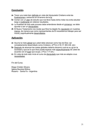 21
Conclusión.
a- Tener una meta bien definida en vista del discipulado Cristiano evita las
frustraciones y extravíos en el terreno de la fe.
b- Contar con un plan de estudio que nos lleve hasta dicha meta nos evita estudiar
larga e inútilmente sin obtener resultados.
c- La finalidad de todo este proceso debe entenderse desde el comienzo: se debe
apuntar a ser un discipulador.
d- El Nuevo Testamento nos revela que Dios ha dejado Su reputación en nuestras
manos, de manera que como representantes de Él necesitamos trabajar para ser
moral y espiritualmente desarrollados.
Aplicación.
a- Asuma la meta global que usted debe alcanzar como hijo de Dios: ser
completamente desarrollado como Cristiano. (2ªTim.3:16-17; Mt.5:48. etc)
b- Después de alcanzar las metas globales debería discernir cual es su rol en la
sociedad y que es lo que Dios puede esperar más específicamente de usted de
acuerdo con el lugar que ocupa. (1ªCo.7.17-24.)
c- En vista de todo esto inicie el curso de discipulado que más se adapte a sus
necesidades.
Fin del Curso.
Diego Cristián Silvano
Iglesia Bautista Bíblica
Rosario - Santa Fe - Argentina
 