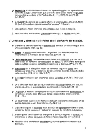 3
g- Reprensión: La Biblia diferencia entre una reprensión útil de una reprensión que
es injusta, o inútil. La reprensión que aprovecha es la que es hecha con pruebas
convincentes, y con base en la Palabra. (Ga.2:11-14; Mt.18:15; Lc.3.19-20,
Jn.3:20-21.)
h- Instrucción: En general se usa para referirse a una instrucción oral. (Hch.18:24-
25; Ga.6:6.) La palabra catecismo significa "enseñar", "informar".
i- Estas palabras hacen referencia a la edificación que recibe el discípulo.
j- Jesucristo tenía en mente una gran tarea cuando dijo: "id y haced discípulos".
2- Conceptos y palabras relacionadas con el ENTORNO del discípulo.
a- El entorno o ambiente correcto es determinante para que un cristiano llegue a ser
un buen discípulo. (Hch.4:32-33.)
b- Iglesia: La reunión de los hermanos. La iglesia es uno de los factores más
importantes en la formación de los discípulos. (Ef.4:11-16.)
c- Dones espirituales: Con esto la Biblia se refiere a la capacidad que Dios da a
cada uno de los hermanos para ministrar a los demás. Si en el ámbito de la iglesia
cada uno utiliza sus dones se facilita el crecimiento al discípulo. (1ªPe.4:10-11.)
d- Ministerios: Es el trabajo que hacen los hermanos según sus dones para
perfeccionar a los otros. El desarrollo de los hermanos depende de la actividad de
cada miembro. (Ef.4:15-16; 1ªCo.12:1-7.)
e- Maestros: Son los que dan enseñanza teórica y práctica. (Hch.13:1; 1ªCo.12:27-
29.)
f- En la formación de un solo discípulo intervienen muchas personas. Por esto, en
una iglesia activa, el que discipula no siempre será el mismo. (Ef.4:11-16.)
g- La iglesia fue diseñada para preparar discípulos completamente desarrollados, es
por esto que Dios ha dado diferentes dones o capacidades, a los hermanos.
(Ef.4:11-16.)
h- De acuerdo con sus dones los hermanos trabajan en diferentes ministerios en los
que los discípulos se van desarrollando. (Ro.12:3-13.)
i- El plan bíblico para el desarrollo de un discípulo es: aprender la Palabra de Dios,
conocer su don (o sus dones) y trabajar en esa área del ministerio de la iglesia.
j- Si estos pasos se dan dentro de una iglesia, el discípulo llegará a la madurez. El
ambiente de la iglesia es crucial a la hora de hacer discípulos. (1ªTes.1:6-8.)
k- Jesucristo tenía en mente un ambiente muy especial para el desarrollo de sus
discípulos.
 