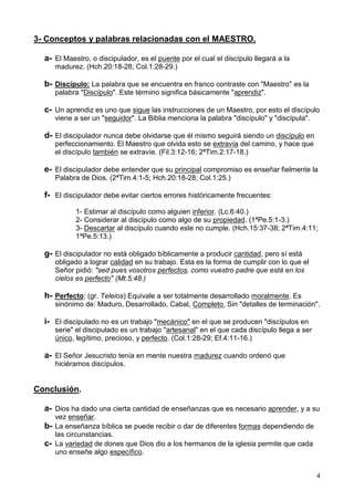 4
3- Conceptos y palabras relacionadas con el MAESTRO.
a- El Maestro, o discipulador, es el puente por el cual el discípulo llegará a la
madurez. (Hch.20:18-28; Col.1:28-29.)
b- Discípulo: La palabra que se encuentra en franco contraste con "Maestro" es la
palabra "Discípulo". Este término significa básicamente "aprendiz".
c- Un aprendiz es uno que sigue las instrucciones de un Maestro, por esto el discípulo
viene a ser un "seguidor". La Biblia menciona la palabra "discípulo" y "discípula".
d- El discipulador nunca debe olvidarse que él mismo seguirá siendo un discípulo en
perfeccionamiento. El Maestro que olvida esto se extravía del camino, y hace que
el discípulo también se extravíe. (Fil.3:12-16; 2ªTim.2:17-18.)
e- El discipulador debe entender que su principal compromiso es enseñar fielmente la
Palabra de Dios. (2ªTim.4:1-5; Hch.20:18-28; Col.1:25.)
f- El discipulador debe evitar ciertos errores históricamente frecuentes:
1- Estimar al discípulo como alguien inferior. (Lc.6:40.)
2- Considerar al discípulo como algo de su propiedad. (1ªPe.5:1-3.)
3- Descartar al discípulo cuando este no cumple. (Hch.15:37-38; 2ªTim.4:11;
1ªPe.5:13.)
g- El discipulador no está obligado bíblicamente a producir cantidad, pero sí está
obligado a lograr calidad en su trabajo. Esta es la forma de cumplir con lo que el
Señor pidió: "sed pues vosotros perfectos, como vuestro padre que está en los
cielos es perfecto" (Mt.5:48.)
h- Perfecto: (gr. Teleios) Equivale a ser totalmente desarrollado moralmente. Es
sinónimo de: Maduro, Desarrollado, Cabal, Completo, Sin "detalles de terminación".
i- El discipulado no es un trabajo "mecánico" en el que se producen "discípulos en
serie" el discipulado es un trabajo "artesanal" en el que cada discípulo llega a ser
único, legítimo, precioso, y perfecto. (Col.1:28-29; Ef.4:11-16.)
a- El Señor Jesucristo tenía en mente nuestra madurez cuando ordenó que
hiciéramos discípulos.
Conclusión.
a- Dios ha dado una cierta cantidad de enseñanzas que es necesario aprender, y a su
vez enseñar.
b- La enseñanza bíblica se puede recibir o dar de diferentes formas dependiendo de
las circunstancias.
c- La variedad de dones que Dios dio a los hermanos de la iglesia permite que cada
uno enseñe algo específico.
 